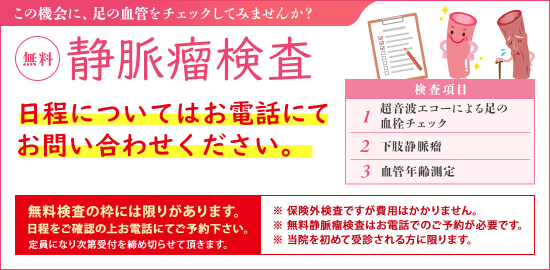 静脈瘤検査【無料】（無料血管検査は保険対象外です） 無料静脈瘤検査は予約制としております。事前にお電話にてお問い合わせください。 足の血管病を確認しませんか？ 検査項目・超音波エコーによる足の血管チェック・下肢静脈瘤